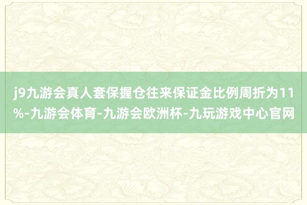 j9九游会真人套保握仓往来保证金比例周折为11%-九游会体育-九游会欧洲杯-九玩游戏中心官网