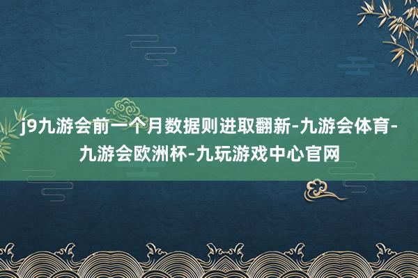 j9九游会前一个月数据则进取翻新-九游会体育-九游会欧洲杯-九玩游戏中心官网