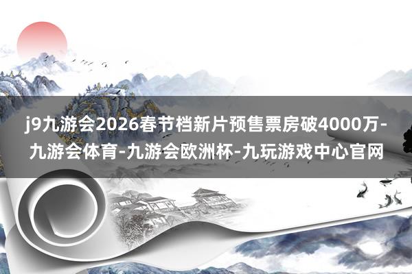 j9九游会2026春节档新片预售票房破4000万-九游会体育-九游会欧洲杯-九玩游戏中心官网