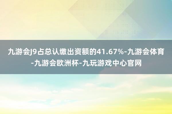 九游会J9占总认缴出资额的41.67%-九游会体育-九游会欧洲杯-九玩游戏中心官网