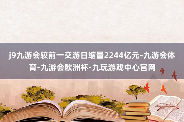j9九游会较前一交游日缩量2244亿元-九游会体育-九游会欧洲杯-九玩游戏中心官网