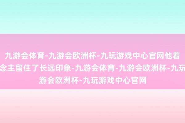 九游会体育-九游会欧洲杯-九玩游戏中心官网他着庞杂利给东说念主留住了长远印象-九游会体育-九游会欧洲杯-九玩游戏中心官网