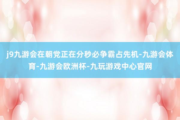 j9九游会在朝党正在分秒必争霸占先机-九游会体育-九游会欧洲杯-九玩游戏中心官网