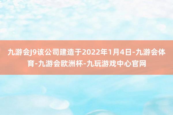 九游会J9该公司建造于2022年1月4日-九游会体育-九游会欧洲杯-九玩游戏中心官网