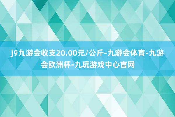 j9九游会收支20.00元/公斤-九游会体育-九游会欧洲杯-九玩游戏中心官网