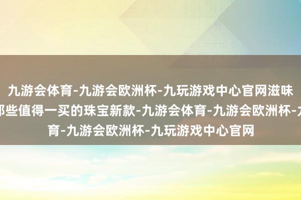 九游会体育-九游会欧洲杯-九玩游戏中心官网滋味会变吗？盘一盘那些值得一买的珠宝新款-九游会体育-九游会欧洲杯-九玩游戏中心官网