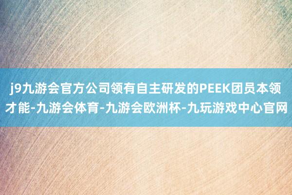 j9九游会官方公司领有自主研发的PEEK团员本领才能-九游会体育-九游会欧洲杯-九玩游戏中心官网