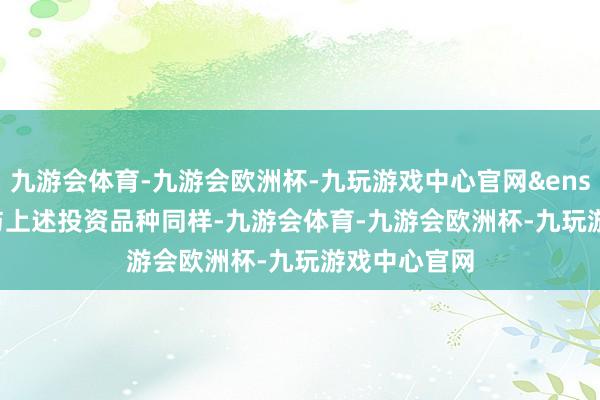 九游会体育-九游会欧洲杯-九玩游戏中心官网 与上述投资品种同样-九游会体育-九游会欧洲杯-九玩游戏中心官网