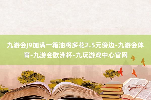 九游会J9加满一箱油将多花2.5元傍边-九游会体育-九游会欧洲杯-九玩游戏中心官网