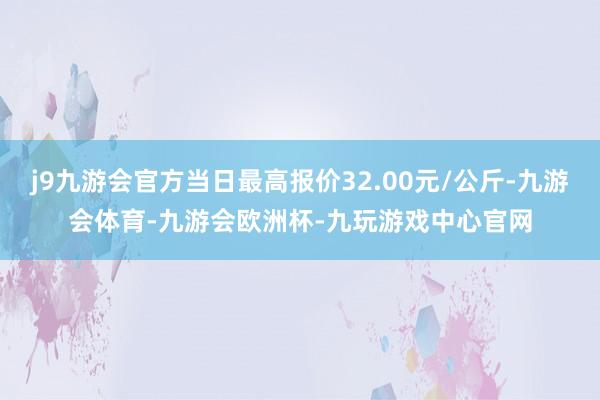 j9九游会官方当日最高报价32.00元/公斤-九游会体育-九游会欧洲杯-九玩游戏中心官网
