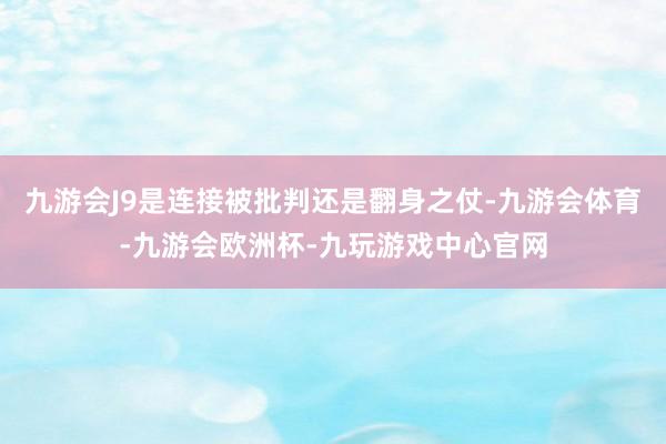 九游会J9是连接被批判还是翻身之仗-九游会体育-九游会欧洲杯-九玩游戏中心官网