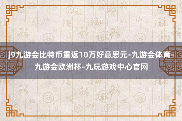 j9九游会比特币重返10万好意思元-九游会体育-九游会欧洲杯-九玩游戏中心官网