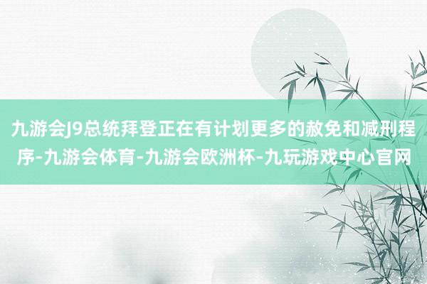 九游会J9总统拜登正在有计划更多的赦免和减刑程序-九游会体育-九游会欧洲杯-九玩游戏中心官网