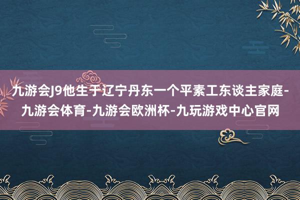 九游会J9他生于辽宁丹东一个平素工东谈主家庭-九游会体育-九游会欧洲杯-九玩游戏中心官网