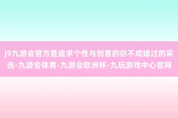 j9九游会官方是追求个性与创意的你不成错过的采选-九游会体育-九游会欧洲杯-九玩游戏中心官网