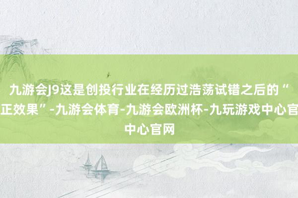 九游会J9这是创投行业在经历过浩荡试错之后的“修正效果”-九游会体育-九游会欧洲杯-九玩游戏中心官网