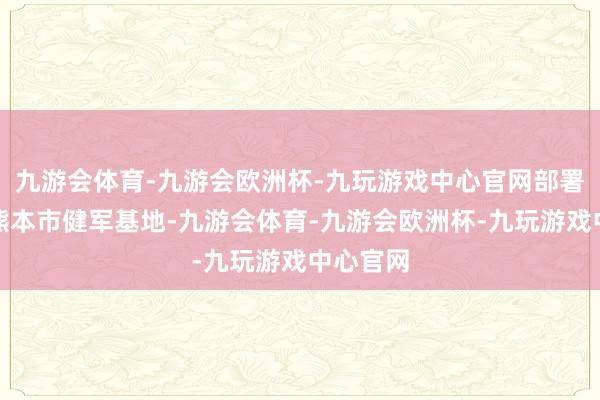九游会体育-九游会欧洲杯-九玩游戏中心官网部署在九囿熊本市健军基地-九游会体育-九游会欧洲杯-九玩游戏中心官网