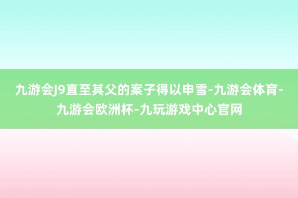 九游会J9直至其父的案子得以申雪-九游会体育-九游会欧洲杯-九玩游戏中心官网