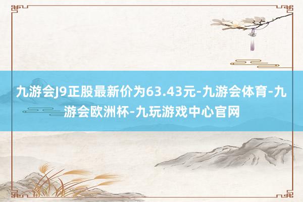 九游会J9正股最新价为63.43元-九游会体育-九游会欧洲杯-九玩游戏中心官网