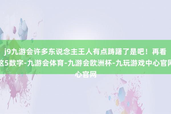 j9九游会许多东说念主王人有点踌躇了是吧！再看这5数字-九游会体育-九游会欧洲杯-九玩游戏中心官网