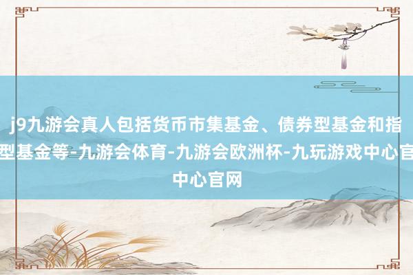 j9九游会真人包括货币市集基金、债券型基金和指数型基金等-九游会体育-九游会欧洲杯-九玩游戏中心官网