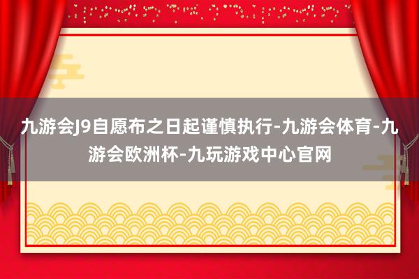 九游会J9自愿布之日起谨慎执行-九游会体育-九游会欧洲杯-九玩游戏中心官网