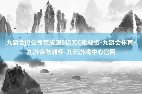 九游会J9公司完成超5亿元C轮融资-九游会体育-九游会欧洲杯-九玩游戏中心官网