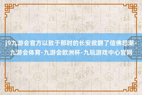 j9九游会官方以致于那时的长安掀翻了信佛怒潮-九游会体育-九游会欧洲杯-九玩游戏中心官网