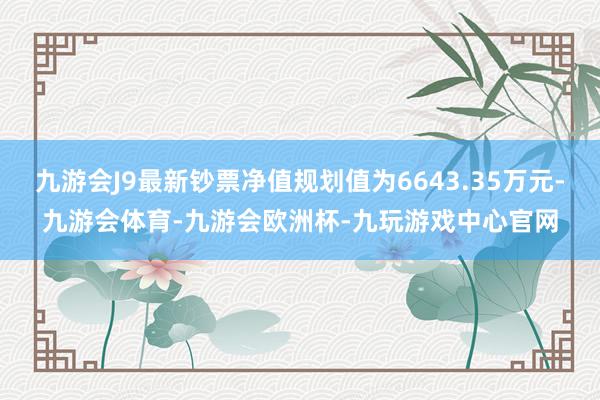 九游会J9最新钞票净值规划值为6643.35万元-九游会体育-九游会欧洲杯-九玩游戏中心官网
