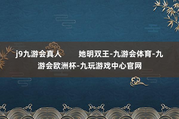 j9九游会真人        她明双王-九游会体育-九游会欧洲杯-九玩游戏中心官网