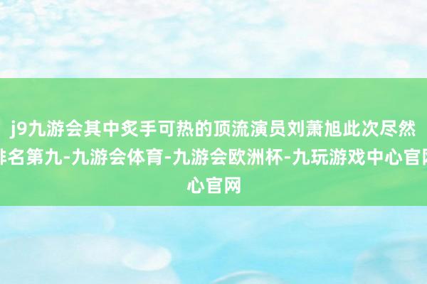 j9九游会其中炙手可热的顶流演员刘萧旭此次尽然排名第九-九游会体育-九游会欧洲杯-九玩游戏中心官网