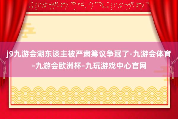 j9九游会湖东谈主被严肃筹议争冠了-九游会体育-九游会欧洲杯-九玩游戏中心官网
