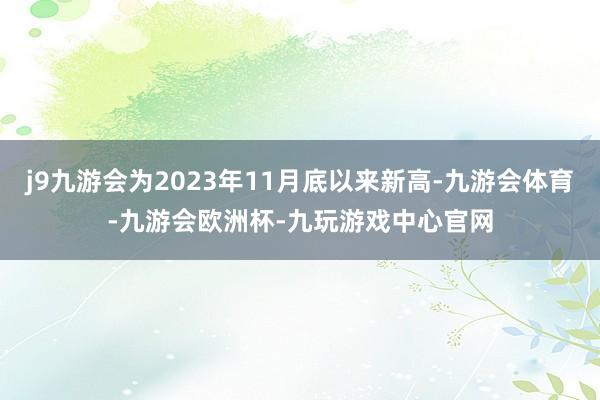 j9九游会为2023年11月底以来新高-九游会体育-九游会欧洲杯-九玩游戏中心官网
