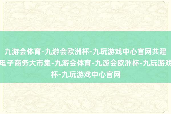 九游会体育-九游会欧洲杯-九玩游戏中心官网共建分享中国电子商务大市集-九游会体育-九游会欧洲杯-九玩游戏中心官网