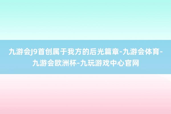 九游会J9首创属于我方的后光篇章-九游会体育-九游会欧洲杯-九玩游戏中心官网