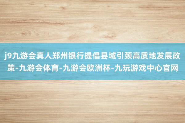 j9九游会真人郑州银行提倡县域引颈高质地发展政策-九游会体育-九游会欧洲杯-九玩游戏中心官网