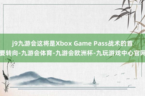 j9九游会这将是Xbox Game Pass战术的首要转向-九游会体育-九游会欧洲杯-九玩游戏中心官网