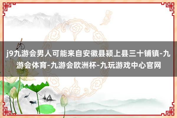j9九游会男人可能来自安徽县颍上县三十铺镇-九游会体育-九游会欧洲杯-九玩游戏中心官网