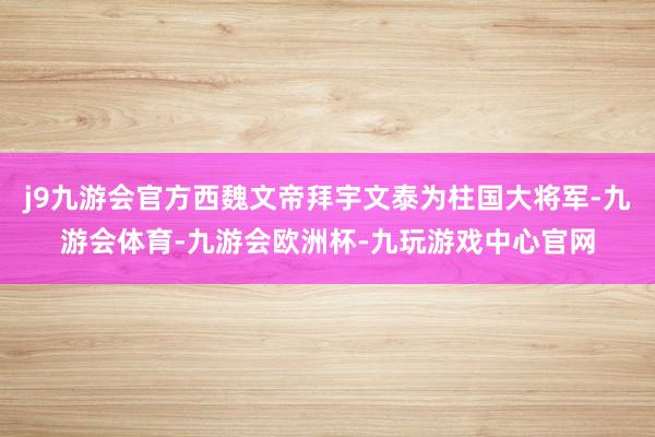 j9九游会官方西魏文帝拜宇文泰为柱国大将军-九游会体育-九游会欧洲杯-九玩游戏中心官网