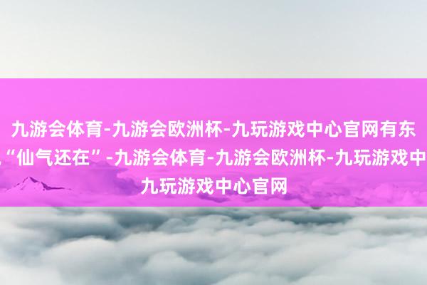 九游会体育-九游会欧洲杯-九玩游戏中心官网有东谈主说“仙气还在”-九游会体育-九游会欧洲杯-九玩游戏中心官网