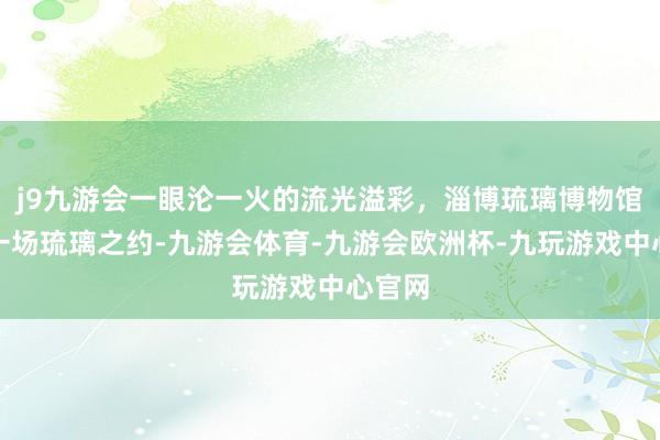 j9九游会一眼沦一火的流光溢彩，淄博琉璃博物馆｜赴一场琉璃之约-九游会体育-九游会欧洲杯-九玩游戏中心官网