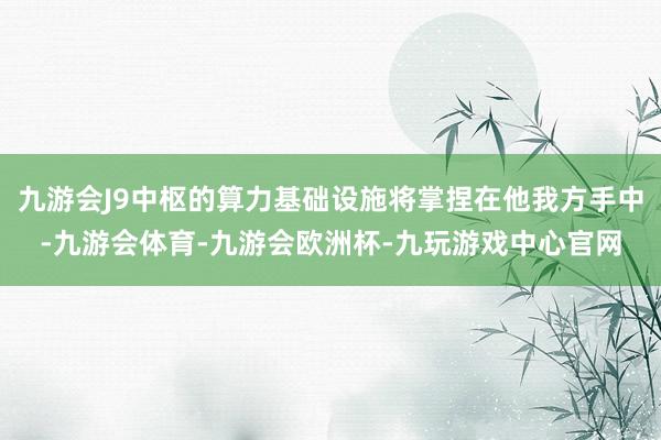 九游会J9中枢的算力基础设施将掌捏在他我方手中-九游会体育-九游会欧洲杯-九玩游戏中心官网