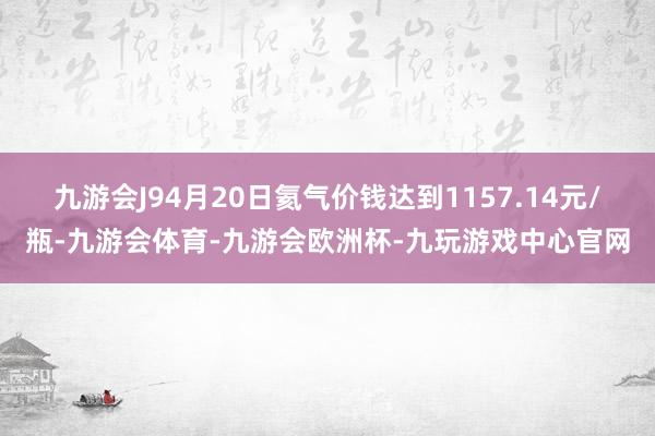九游会J94月20日氦气价钱达到1157.14元/瓶-九游会体育-九游会欧洲杯-九玩游戏中心官网