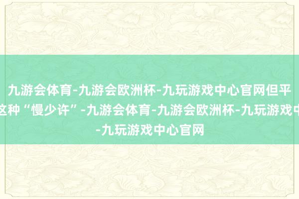 九游会体育-九游会欧洲杯-九玩游戏中心官网但平安不是这种“慢少许”-九游会体育-九游会欧洲杯-九玩游戏中心官网