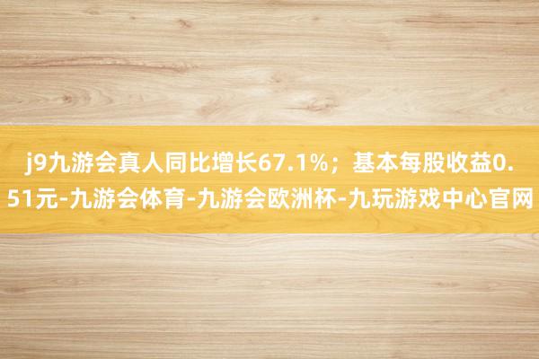 j9九游会真人同比增长67.1%；基本每股收益0.51元-九游会体育-九游会欧洲杯-九玩游戏中心官网