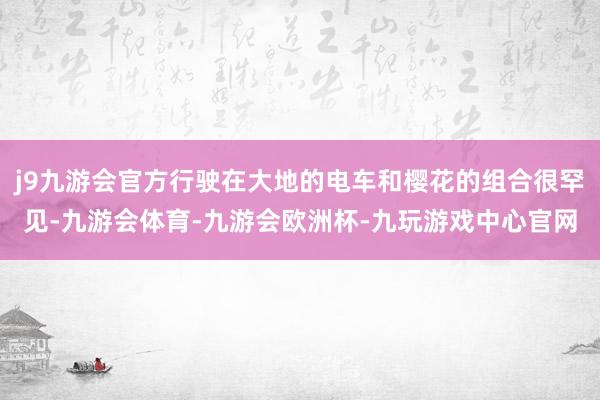 j9九游会官方行驶在大地的电车和樱花的组合很罕见-九游会体育-九游会欧洲杯-九玩游戏中心官网