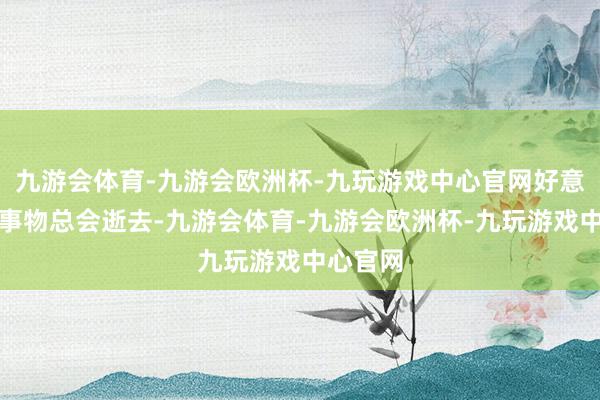 九游会体育-九游会欧洲杯-九玩游戏中心官网好意思好的事物总会逝去-九游会体育-九游会欧洲杯-九玩游戏中心官网