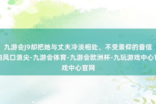 九游会J9却把她与丈夫冷淡相处、不受景仰的音信推向风口浪尖-九游会体育-九游会欧洲杯-九玩游戏中心官网