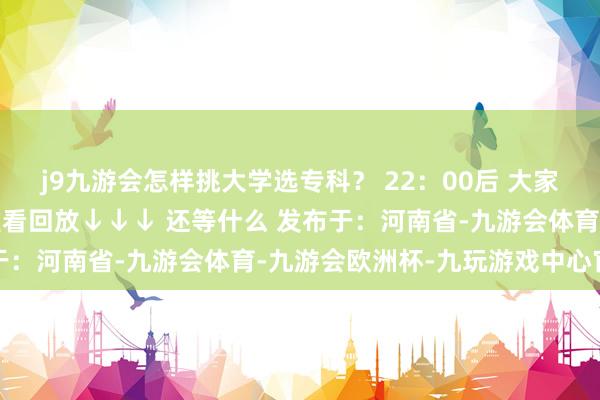 j9九游会怎样挑大学选专科？ 22：00后 大家可在大象新闻客户端不雅看回放↓↓↓ 还等什么 发布于：河南省-九游会体育-九游会欧洲杯-九玩游戏中心官网