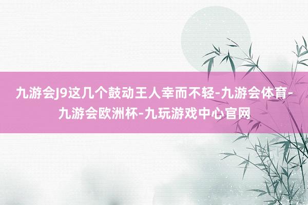 九游会J9这几个鼓动王人幸而不轻-九游会体育-九游会欧洲杯-九玩游戏中心官网